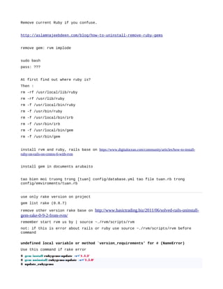 Remove current Ruby if you confuse.
http://aslamnajeebdeen.com/blog/how-to-uninstall-remove-ruby-gems
remove gem: rvm implode
sudo bash
pass: ???
At first find out where ruby is?
Then :
rm -rf /usr/local/lib/ruby
rm -rf /usr/lib/ruby
rm -f /usr/local/bin/ruby
rm -f /usr/bin/ruby
rm -f /usr/local/bin/irb
rm -f /usr/bin/irb
rm -f /usr/local/bin/gem
rm -f /usr/bin/gem
install rvm and ruby, rails base on https://www.digitalocean.com/community/articles/how-to-install-
ruby-on-rails-on-centos-6-with-rvm
install gem in documents arubaito
tao bien moi truong trong [tuan] config/database.yml tao file tuan.rb trong
config/emviroments/tuan.rb
use only rake version on project
gem list rake (0.8.7)
remove other version rake base on http://www.basictrading.biz/2011/06/solved-rails-uninstall-
gem-rake-0-9-2-from-rvm/
remember start rvm us by | source ~./rvm/scripts/rvm
not: if this is error about rails or ruby use source ~./rvm/scripts/rvm before
command
undefined local variable or method `version_requirements’ for # (NameError)
Use this command if rake error
$ gem install rubygems-update -v='1.4.2'
$ gem uninstall rubygems-update -v='1.5.0'
$ update_rubygems
 