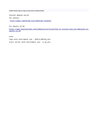 install mecad step by step by document install arubaito
Install memcad server
for Centos:
http://pkgs.repoforge.org/rpmforge-release/
for Ubuntu 12.04
https://www.digitalocean.com/community/articles/how-to-install-and-use-memcache-on-
ubuntu-12-04
note:
rake with enviroment use : RAILS_ENV=my_env
start server with enviroment use: -e my_env
 