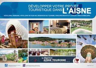 L’Agence Aisne Tourisme est un opérateur
du Département de l’Aisne
L’Agence Aisne Tourisme est certifiée ISO 9001
pour son Système de Management de la Qualité
Développer votre projet
touristique dans
HÔTELLERIE, SÉMINAIRE, HÔTELLERIE DE PLEIN AIR, RÉSIDENCES DE TOURISME, PARCS RÉCRÉATIFS ET LUDIQUES, PARCS ANIMALIERS…
L’AGENCE QUI FAIT GRANDIR VOS PROJETS ! Tél. 03 23 27 76 76
Octobre 2015 - 1/4
 