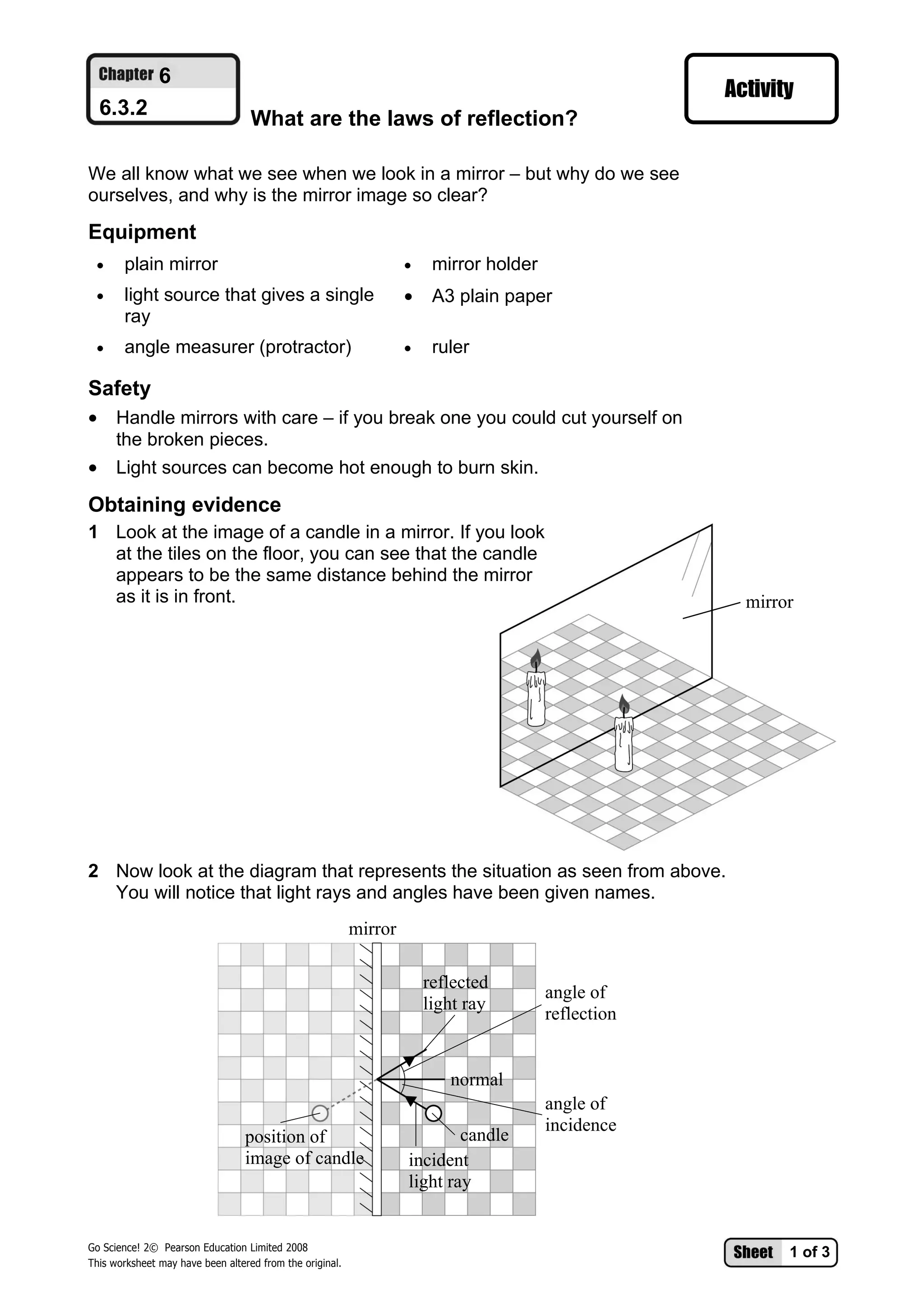 6
  6.3.2                            What are the laws of reflection?

We all know what we see when we look in a mirror – but why do we see
ourselves, and why is the mirror image so clear?

Equipment
 •     plain mirror                                                •    mirror holder
 •     light source that gives a single                            •    A3 plain paper
       ray
 •     angle measurer (protractor)                                 •    ruler

Safety
• Handle mirrors with care – if you break one you could cut yourself on
  the broken pieces.
• Light sources can become hot enough to burn skin.
Obtaining evidence
1 Look at the image of a candle in a mirror. If you look
  at the tiles on the floor, you can see that the candle
  appears to be the same distance behind the mirror
  as it is in front.                                                                                 mirror




2 Now look at the diagram that represents the situation as seen from above.
  You will notice that light rays and angles have been given names.
                                                          mirror

                                                                       reflected
                                                                                        angle of
                                                                       light ray
                                                                                        reflection


                                                                          normal
                                                                                        angle of
                                                                                        incidence
                                  position of                              candle
                                  image of candle                  incident
                                                                   light ray


Go Science! 2© Pearson Education Limited 2008
                                                                                                          1 of 3
This worksheet may have been altered from the original.
 