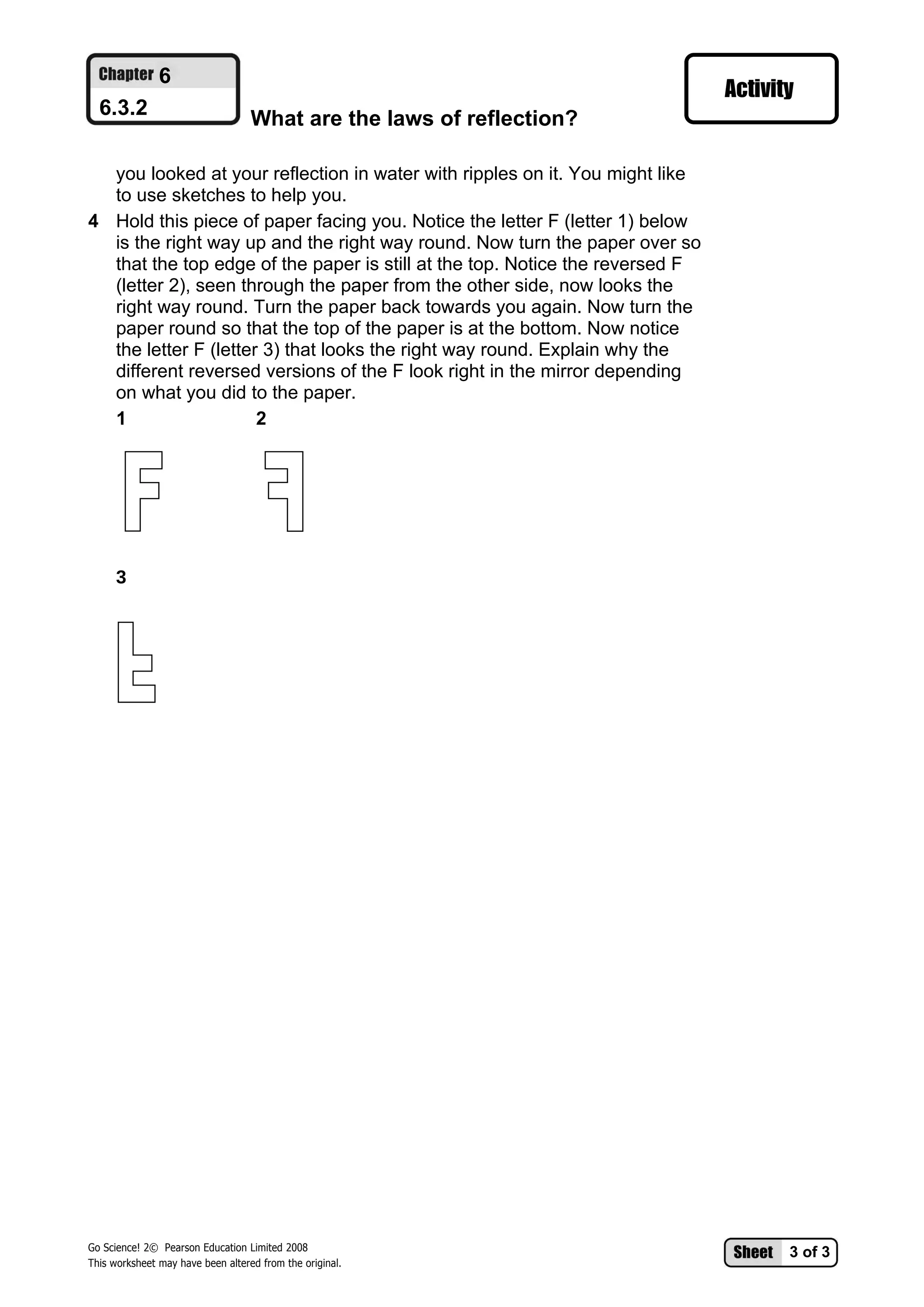 6
  6.3.2                            What are the laws of reflection?

  you looked at your reflection in water with ripples on it. You might like
  to use sketches to help you.
4 Hold this piece of paper facing you. Notice the letter F (letter 1) below
  is the right way up and the right way round. Now turn the paper over so
  that the top edge of the paper is still at the top. Notice the reversed F
  (letter 2), seen through the paper from the other side, now looks the
  right way round. Turn the paper back towards you again. Now turn the
  paper round so that the top of the paper is at the bottom. Now notice
  the letter F (letter 3) that looks the right way round. Explain why the
  different reversed versions of the F look right in the mirror depending
  on what you did to the paper.
  1                   2




      3




Go Science! 2© Pearson Education Limited 2008
                                                                              3 of 3
This worksheet may have been altered from the original.
 