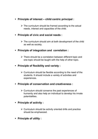 ▪ Principle of interest – child centric principal :
➢ The curriculum should be framed according to the actual
needs, interest and capacities of the child.
▪ Principle of civic and social needs :
➢ The curriculum should aim at both development of the child
as well as society.
▪ Principle of integration and correlation :
➢ There should be a correlation between different topic and
one topic should be taught with the help of other topic.
▪ Principle of flexibility and variety :
➢ Curriculum should be flexible according to the need of the
students. It should include a variety of activities and
experiences.
▪ Principle of conservation and creativeness :
➢ Curriculum should conserve the past experiences of
humanity and also help an individual to develop his innate
potentialities.
▪ Principle of activity :
➢ Curriculum should be activity oriented drills and practice
should be emphasized.
▪ Principle of utility :
 