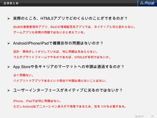 全体まとめ




  実際のところ、HTML5アプリでどのくらいのことができるのか？

   BtoBの業務管理系アプリ、BtoCの情報配信系アプリでは、ネイティブと何ら変わらない。
   ゲームアプリも時間の問題ではないかと考えている。


  Android/iPhone/iPadで機種依存の問題はないのか？

   設計・開発がしっかりしていれば、特に問題は見あたらない。
   マルチプラットフォームでやるのであれば、HTML5が有利ではないか。


  App Storeや各キャリアのマーケットへの申請は通過するのか？

   全く問題ない。
   ハイブリッドアプリであるという理由で申請は通らないことはない。


  ユーザーインターフェースがネイティブに劣るのではないか？

   iPhone、iPadでは特に問題はない。
   ただしAndroidはアニメーション表示が不得意であるため、気をつける必要がある。


                                               2013/1/7   17
 
