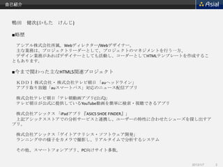 自己紹介



 鴨田 健次(かもた けんじ)

 ■略歴

  アシアル株式会社所属。Webディレクター/Webデザイナー。
  主な業務は、プロジェクトリーダーとして、プロジェクトのマネジメントを行う一方、
  デザイン業務があればデザイナーとしても活動し、コーダーとしてHTMLテンプレートを作成するこ
 ともあります。

 ■今まで関わった主なHTML5関連プロジェクト

  ＫＤＤＩ 株式会社・ 株式会社テレビ朝日 「auヘッドライン」
  アプリ取り放題「auスマートパス」対応のニュース配信アプリ

  株式会社テレビ朝日「テレ朝動画アプリ(公式)」
  テレビ朝日が公式に提供しているYouTube動画を簡単に検索・視聴できるアプリ

  株式会社アシックス 「iPadアプリ 『ASICS SHOE FINDER』」
  上記アシックスストアでの分析サービスと連携し、ユーザーの特性に合わせたシューズを探し出すア
 プリ。

  株式会社アシックス「ゲイトアナリシス・ソフトウェア開発」
  ランニング中の様子をカメラで撮影し、リアルタイムで分析するシステム

  その他、スマートフォンアプリ、PC向けサイト多数。


                                            2013/1/7   2
 