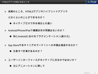 HTML5アプリの気になるところ




  実際のところ、HTML5アプリやハイブリッドアプリで

   どのくらいのことができるのか？

     ネイティブだけで作る場合との違い

  Android/iPhone/iPadで機種依存の問題はないのか？

     特にAndroidにおけるフラグメンテーション(断片化)


  App Storeや各キャリアのマーケットへの申請は通過するのか？

     注意すべき事があるのか？


  ユーザーインターフェースがネイティブに劣るのではないか？

     主にアニメーションに関して

                                       2013/1/7   4
 