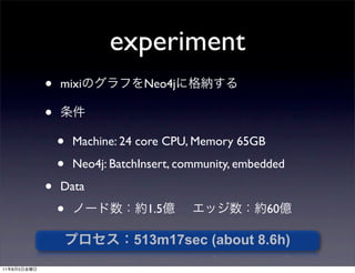 experiment
             •   mixi             Neo4j

             •
                 •   Machine: 24 core CPU, Memory 65GB

                 •   Neo4j: BatchInsert, community, embedded

             •   Data

                 •                1.5                    60

                                513m17sec (about 8.6h)
11   8   5
 