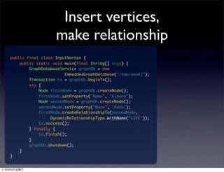 Insert vertices,
                            make relationship
         public final class InputVertex {
             public static void main(final String[] args) {
                 GraphDatabaseService graphDb = new
                                EmbeddedGraphDatabase("/tmp/neo4j");
                 Transaction tx = graphDb.beginTx();
                 try {
                     Node firstNode = graphDb.createNode();
                     firstNode.setProperty("Name", "Kimura");
                     Node secondNode = graphDb.createNode();
                     secondNode.setProperty("Name", "Kato");
                     firstNode.createRelationshipTo(secondNode,
                          DynamicRelationshipType.withName("LIKE"));
                     tx.success();
                 } finally {
                     tx.finish();
                 }
                 graphDb.shutdown();
             }
         }


11   8   5
 