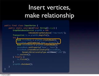 Insert vertices,
                            make relationship
         public final class InputVertex {
             public static void main(final String[] args) {
                 GraphDatabaseService graphDb = new
                                EmbeddedGraphDatabase("/tmp/neo4j");
                 Transaction tx = graphDb.beginTx();
                 try {
                     Node firstNode = graphDb.createNode();
                     firstNode.setProperty("Name", "Kimura");
                     Node secondNode = graphDb.createNode();
                     secondNode.setProperty("Name", "Kato");
                     firstNode.createRelationshipTo(secondNode,
                          DynamicRelationshipType.withName("LIKE"));
                     tx.success();
                 } finally {
                     tx.finish();
                 }
                 graphDb.shutdown();
             }
         }


11   8   5
 