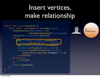 Insert vertices,
                            make relationship
         public final class InputVertex {
             public static void main(final String[] args) {            ID:   1
                 GraphDatabaseService graphDb = new                    NAME: kimura
                                EmbeddedGraphDatabase("/tmp/neo4j");
                 Transaction tx = graphDb.beginTx();
                 try {
                     Node firstNode = graphDb.createNode();
                     firstNode.setProperty("Name", "Kimura");
                     Node secondNode = graphDb.createNode();
                     secondNode.setProperty("Name", "Kato");
                     firstNode.createRelationshipTo(secondNode,
                          DynamicRelationshipType.withName("LIKE"));
                     tx.success();
                 } finally {
                     tx.finish();
                 }
                 graphDb.shutdown();
             }
         }


11   8   5
 
