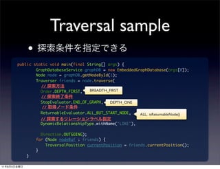 Traversal sample
                 •
             public static void main(final String[] args) {
                     GraphDatabaseService graphDB = new EmbeddedGraphDatabase(args[0]);
                     Node node = graphDB.getNodeById(1);
                     Traverser friends = node.traverse(
                       //
                       Order.DEPTH_FIRST,   BREADTH_FIRST
                       //
                       StopEvaluator.END_OF_GRAPH,   DEPTH_ONE
                       //
                       ReturnableEvaluator.ALL_BUT_START_NODE,     ALL, isReturnableNode()
                       //
                       DynamicRelationshipType.withName("LIKE"),

                       Direction.OUTGOING);
                     for (Node nodeBuf : friends) {
                         TraversalPosition currentPosition = friends.currentPosition();
                     }
                 }

11   8   5
 