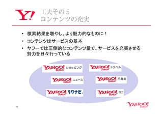 ⼯夫その５
         コンテンツの充実

     • 検索結果を増やし、より魅力的なものに！
     • コンテンツはサービスの基本
     • ヤフーでは圧倒的なコンテンツ量で、サービスを充実させる
       努力を日々行っている




11
 