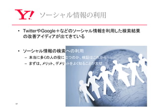 ソーシャル情報の利⽤

     • TwitterやGoogle＋などのソーシャル情報を利用した検索結果
       の改善アイディアが出てきている


     • ソーシャル情報の検索への利用
      – 本当に多くの人の役に立つのか、検証はこれから
      – まずは、メリット、デメリットをよく知ることが大切




17
 