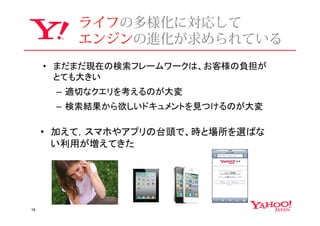 ライフの多様化に対応して
         エンジンの進化が求められている
     • まだまだ現在の検索フレームワークは、お客様の負担が
       とても大きい
      – 適切なクエリを考えるのが大変
      – 検索結果から欲しいドキュメントを見つけるのが大変

     • 加えて，スマホやアプリの台頭で、時と場所を選ばな
       い利用が増えてきた




18
 