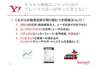 そろそろ検索エンジンの次の
         ブレークスルーがやってきてもい
         い
     • これからの検索技術が取り組むべき領域はコレだ！
      1. 分析力の活用（検索精度向上、ユーザ自身が分析できる）
      2. ユーザコンテキストの活用（ユーザの状況）
      3. ナチュラルなインターフェース（音声検索、対話など）
      4. アンビエントな環境への埋め込み
         （レコメンドやユーザサポートシステムの基盤として）




19
 