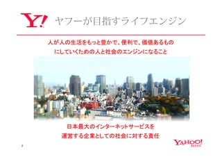ヤフーが⽬指すライフエンジン

    人が人の生活をもっと豊かで、便利で、価値あるもの
     にしていくための人と社会のエンジンになること




       日本最大のインターネットサービスを
      運営する企業としての社会に対する責任
2
 