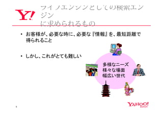 ライフエンジンとしての検索エン
        ジン
        に求められるもの
    • お客様が、必要な時に、必要な 『情報』 を、最短距離で
      得られること


    • しかし、これがとても難しい
                       多様なニーズ
                       様々な場面
                       幅広い世代




5
 