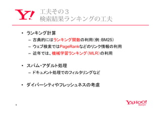 ⼯夫その３
        検索結果ランキングの⼯夫

    • ランキング計算
     – 古典的にはランキング関数の利用（例：BM25）
     – ウェブ検索ではPageRankなどのリンク情報の利用
     – 近年では、機械学習ランキング（MLR）の利用


    • スパム・アダルト処理
     – ドキュメント処理でのフィルタリングなど


    • ダイバーシティやフレッシュネスの考慮



9
 
