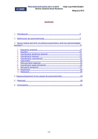 PRC2-EDUCACIÓ ESCOLAR 0-18 ANYS       FASE 3 del PRÀCTICUM II
                           Alumna: Susanna Duran Rocamora
                                                                     Maig-juny 2012




                                            SUMARI




1.- Introducció...............................................................................2

2.- Definicions de psicomotricitat......................................................3

3.- Quina relació pot tenir la pràctica psicomotriu amb els aprenentatges
escolars?........................................................................................6

    1.    Esquema corporal..................................................................9
    2.    Equilibri..............................................................................10
    3.    Coordinació dinàmica general.................................................11
    4.    Coordinació manual..............................................................12
    5.    Coordinació visomanual.........................................................13
    6.    Lateralitat............................................................................14
    7.    Estructuració espacial............................................................15
    8.    Coordinació espai-temporal....................................................16
    9.    Percepció temporal...............................................................17
    10.   Respiració............................................................................18
    11.   Relaxació.............................................................................18

4.-Desenvolupament d’una sessió de psicomotricitat............................19

5.- Materials...................................................................................20

6.- Conclusions...............................................................................21




                                                -1-
 