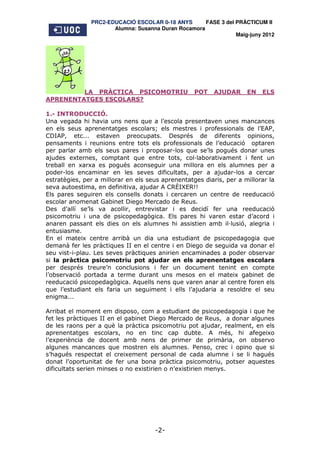 PRC2-EDUCACIÓ ESCOLAR 0-18 ANYS       FASE 3 del PRÀCTICUM II
                      Alumna: Susanna Duran Rocamora
                                                                Maig-juny 2012




         LA PRÀCTICA PSICOMOTRIU                   POT    AJUDAR     EN   ELS
APRENENTATGES ESCOLARS?

1.- INTRODUCCIÓ.
Una vegada hi havia uns nens que a l’escola presentaven unes mancances
en els seus aprenentatges escolars; els mestres i professionals de l’EAP,
CDIAP, etc... estaven preocupats. Després de diferents opinions,
pensaments i reunions entre tots els professionals de l’educació optaren
per parlar amb els seus pares i proposar-los que se’ls pogués donar unes
ajudes externes, comptant que entre tots, col laborativament i fent un
treball en xarxa es pogués aconseguir una millora en els alumnes per a
poder-los encaminar en les seves dificultats, per a ajudar-los a cercar
estratègies, per a millorar en els seus aprenentatges diaris, per a millorar la
seva autoestima, en definitiva, ajudar A CRÈIXER!!
Els pares seguiren els consells donats i cercaren un centre de reeducació
escolar anomenat Gabinet Diego Mercado de Reus.
Des d’allí se’ls va acollir, entrevistar i es decidí fer una reeducació
psicomotriu i una de psicopedagògica. Els pares hi varen estar d’acord i
anaren passant els dies on els alumnes hi assistien amb il lusió, alegria i
entusiasme.
En el mateix centre arribà un dia una estudiant de psicopedagogia que
demanà fer les pràctiques II en el centre i en Diego de seguida va donar el
seu vist-i-plau. Les seves pràctiques anirien encaminades a poder observar
si la pràctica psicomotriu pot ajudar en els aprenentatges escolars
per després treure’n conclusions i fer un document tenint en compte
l’observació portada a terme durant uns mesos en el mateix gabinet de
reeducació psicopedagògica. Aquells nens que varen anar al centre foren els
que l’estudiant els faria un seguiment i ells l’ajudaria a resoldre el seu
enigma...

Arribat el moment em disposo, com a estudiant de psicopedagogia i que he
fet les pràctiques II en el gabinet Diego Mercado de Reus, a donar algunes
de les raons per a què la pràctica psicomotriu pot ajudar, realment, en els
aprenentatges escolars, no en tinc cap dubte. A més, hi afegeixo
l’experiència de docent amb nens de primer de primària, on observo
algunes mancances que mostren els alumnes. Penso, crec i opino que si
s’hagués respectat el creixement personal de cada alumne i se li hagués
donat l’oportunitat de fer una bona pràctica psicomotriu, potser aquestes
dificultats serien minses o no existirien o n’existirien menys.




                                     -2-
 
