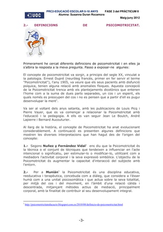 PRC2-EDUCACIÓ ESCOLAR 0-18 ANYS       FASE 3 del PRÀCTICUM II
                              Alumna: Susanna Duran Rocamora
                                                                        Maig-juny 2012

2.-         DEFINICIONS                                 DE                   PSICOMOTRICITAT.




Primerament he cercat diferents definicions de psicomotricitat i en elles ja
s’albira la resposta a la meva pregunta. Passo a exposar-ne algunes:

El concepte de psicomotricitat va sorgir, a principis del segle XX, vinculat a
la patologia. Ernest Dupré (neuròleg francès, primer en fer servir el terme
"Psicomotricitat"), l'any 1905, va veure que els seus pacients amb disfunció
psíquica, tenien alguna relació amb anomalies físiques. Aquesta concepció
de la Psicomotricitat trenca amb els plantejaments dicotònics que entenen
l'home com a la suma de dues parts separades, un cos i un esperit, els
quals només es preocupen del cos i no es pensen que a partir d'ell es pugui
desenvolupar la ment1.

Va ser al voltant dels anys setanta, amb les publicacions de Louis Picq i
Pierre Vayer, que es va començar a relacionar la Psicomotricitat amb
l'educació i la pedagogia. A ells es van seguir Jean Le Boulch, André
Lapierre i Bernard Aucouturier.

Al llarg de la història, el concepte de Psicomotricitat ha anat evolucionant
considerablement. A continuació es presenten algunes definicions que
mostren les diverses interpretacions que han hagut des de l'origen del
concepte:

1.- Segons Nuñez y Fernández Vidal1 ens diu que la Psicomotricitat és
la tècnica o el conjunt de tècniques que tendeixen a influenciar en l'acte
intencional o significatiu, per estimular-lo o modificar-lo, utilitzant com a
mediadors l'activitat corporal i la seva expressió simbòlica. L'objectiu de la
Psicomotricitat és augmentar la capacitat d'interacció del subjecte amb
l'entorn.

2.-   Per a Munián1 la Psicomotricitat és una disciplina educativa,
reeducativa i terapèutica, concebuda com a diàleg, que considera a l'ésser
humà com a una unitat psicosomàtica i que actua sobre la seva totalitat,
per mitjà del cos i del moviment, en l'àmbit d'una relació càlida i
descentrada, mitjançant mètodes actius de mediació, principalment
corporal, amb la finalitat de contribuir al seu desenvolupament integral.



1
    http://psicomotricitateducacio.blogspot.com.es/2010/08/definicio-de-psicomotricitat.html




                                                    -3-
 