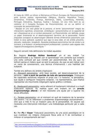 PRC2-EDUCACIÓ ESCOLAR 0-18 ANYS       FASE 3 del PRÀCTICUM II
                              Alumna: Susanna Duran Rocamora
                                                                        Maig-juny 2012

Al maig de 1995 va néixer a Alemanya el Fòrum Europeu de Psicomotricitat,
amb quinze països representats (Bèlgica, Àustria, República Txeca,
Dinamarca, Finlàndia, França, Alemanya, Itàlia, Luxemburg, Holanda,
Portugal, Eslovènia, Espanya, Suècia i Suïssa). Un any més tard es va
celebrar el I Congrès Europeu de Psicomotricitat, on es va definir el
concepte de psicomotricitat:
“ Basada en una visió global de la persona, el terme "psicomotricitat" integra les
interaccions cognitives, emocionals, simbòliques i sensoriomotrius en la capacitat de
ser i d'expressar-se en un context psicosocial. La Psicomotricitat, així definida, ocupa
un paper fonamental en el desenvolupament harmònic de la personalitat. Partint
d'aquesta concepció es desenvolupen diferents formes d'intervenció psicomotriu que
troben la seva aplicació, qualsevol que sigui la seva edat, en els àmbits preventiu,
educatiu, reeducatiu i terapèutic. Aquestes pràctiques psicomotrius han de conduir a la
formació, a la titulació i al perfeccionament professionals i constituir cada vegada més
l'objecte d'investigacions científiques.” 1

Seguint cercant més definicions he trobat aquestes:

3.- Segons Rodrigo Núñez Sandoval2 en el seu treball “La
psicomotricidad y su relación con el aprendizaje” ens comenta que existeix
una certa confusió pel que s’entén per psicomotricitat. Ens diu que no
tothom pensa el mateix quan se sent la paraula; diu que es pot indicar com
un camp de coneixement, una tècnica d’intervenció i una habilitat del
subjecte.

També ens defineix els àmbits d’aplicació:
A.- Educació psicomotriu: amb base escolar, pel desenvolupament de la
persona, i com a punt de partida de tots els aprenentatges. S’eduquen
les capacitats sensitives respecte al propi cos i a l’exterior, la perceptiva,
que ajuda a configurar l’esquema corporal, i la representativa, que implica
representar els moviments mitjançant signes gràfics o símbols.

B.- Reeducació psicomotriu: seria referent al tractament individual o a nivell
d’educació especial. Es realitza quan ens trobem en un procés
d’aprenentatge alterat i el nen necessita una ajuda per a superar les
seves dificultats.

C.- Teràpia psicomotriu: en el moment en què els trastorns de la persona
són severs i no es refereixen a problemes d’aprenentatge exclusivament ,
sinó que a més hi ha un trastorn greu de la personalitat. En aquest cas
necessita una intervenció individual i una metodologia particular per a cada
cas.


4.- Per Pic i Vayer “l’educació psicomotriu és una acció psicològica en la
que s’utilitzen els mitjans d’educació física amb el fi de normalitzar o
millorar el comportament del nen”.


1
    http://psicomotricitateducacio.blogspot.com.es/2010/08/definicio-de-psicomotricitat.html
2
    http://www.scribd.com/doc/40365560/Psicomotricidad-Aprendizaje


                                                    -4-
 