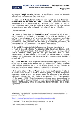 PRC2-EDUCACIÓ ESCOLAR 0-18 ANYS       FASE 3 del PRÀCTICUM II
                              Alumna: Susanna Duran Rocamora
                                                                        Maig-juny 2012



5.- Segons Piaget l’activitat psíquica i la motricitat formen un tot funcional
sobre el qual es fonamenta el coneixement.

6.- Lapierre i Aucouturier parteixen del supòsit de què l’educació
psicomotriu és la base de tota l’educació. Defineixen l’educació
psicomotriu com un procés basat en l’activitat motriu, on l’acció corporal,
espontàniament vivenciada, es dirigeix al descobriment de les nocions
fonamentals arribant a l’organització i estructuració del jo i del món.

Amb més recerca:

7.- També he cercat que “La psicomotricidad3 comprende, en el fondo,
una mediatización corporal y expresiva, en la cual el reeducador, el
profesors especializado o el terapeuta estudia y compensa conductas
inadecuadas e inadaptadas en diversas situaciones relacionadas,
generalment, com problemas de desarrollo y maduración psicomotriz, de
aprendizaje, de comportamiento y del ámbito psicoafectivo”.

8.- En les III Jornades de PràcticaPsicomotriu (Bernard Aucouturier),
es recull la següent definició: ”La psicomotricitat és com un diamant brut,
que conté tota la grandiositat de la seva bellesa en el seu interior, però cal
polir-la, donar-li forma, per tal de què adquireixi tota la seva
magnificiència”. A més afegeix “la psicomotricitat ofereix al nen la capacitat
d’aprendre’s, comprendre’s, de transformar-se..., en diàleg amb sí mateix i
amb els altres”4.

9.- Segons Arrainz, 1994, la psicomotricitat i l’abordatge psicomotriu, ha
de ser “una acció pedagògica i psicològica que utilitzi l’acció corporal amb el
fi de millorar o normalitzar el comportament general del nen facilitant el
desenvolupament de tots els aspectes de la seva personalitat”5.

10.- Segons la tesi de Isabel Vizcarro, ens marca que la psicomotricitat és
la disciplina que estudia l’ infant de manera global, des d’una perspectiva
indisoluble entre el cos i la psique, entre el moviment i les funcions
psíquiques, entre la motricitat i els aspectes cognitius i emocionals. Com diu
P.P. Berruezo (1995), l’ésser humà constitueix una unitat funcional que es
caracteritza per la corporalitat que integra elements de tot tipus: cognitius,
afectius i conductuals, com a conseqüència de la maduració i de la pròpia
experiència.6




3
 Da Fonseca, V “Psicomotricidad. Paradigmas del estudio del cuerpo y de la motricidad humana”. Ed.
Eduforma. Trillas. Pàg 8.
4
    http://www.xtec.cat/~cparella/Articles/artponenciapsicojornadesmallorca.PDF
5
    PSICOMOTRICIDAD. Revista de Estudios y experiencias. N.49. pàg. 24.
6
    Tesis Vizcarro Practica pricomotriu pdf. pàg.43


                                                      -5-
 