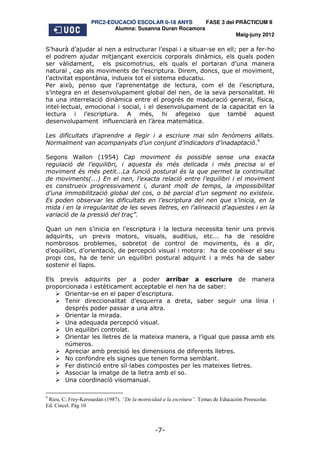 PRC2-EDUCACIÓ ESCOLAR 0-18 ANYS       FASE 3 del PRÀCTICUM II
                           Alumna: Susanna Duran Rocamora
                                                                     Maig-juny 2012

S’haurà d’ajudar al nen a estructurar l’espai i a situar-se en ell; per a fer-ho
el podrem ajudar mitjançant exercicis corporals dinàmics, els quals poden
ser vàlidament, els psicomotrius, els quals el portaran d’una manera
natural , cap als moviments de l’escriptura. Direm, doncs, que el moviment,
l’activitat espontània, indueix tot el sistema educatiu.
Per això, penso que l’aprenentatge de lectura, com el de l’escriptura,
s’integra en el desenvolupament global del nen, de la seva personalitat. Hi
ha una interrelació dinàmica entre el progrés de maduració general, física,
intel lectual, emocional i social, i el desenvolupament de la capacitat en la
lectura i l’escriptura. A més, hi afegeixo que també aquest
desenvolupament influenciarà en l’àrea matemàtica.

Les dificultats d’aprendre a llegir i a escriure mai són fenòmens aïllats.
Normalment van acompanyats d’un conjunt d’indicadors d’inadaptació.9

Segons Wallon (1954) Cap moviment és possible sense una exacta
regulació de l’equilibri, i aquesta és més delicada i més precisa si el
moviment és més petit...La funció postural és la que permet la continuïtat
de moviments(...) En el nen, l’exacta relació entre l’equilibri i el moviment
es construeix progressivament i, durant molt de temps, la impossibilitat
d’una immobilització global del cos, o bé parcial d’un segment no existeix.
Es poden observar les dificultats en l’escriptura del nen que s’inicia, en la
mida i en la irregularitat de les seves lletres, en l’alineació d’aquestes i en la
variació de la pressió del traç”.

Quan un nen s’inicia en l’escriptura i la lectura necessita tenir uns previs
adquirits, un previs motors, visuals, auditius, etc... ha de resoldre
nombrosos problemes, sobretot de control de moviments, és a dir,
d’equilibri, d’orientació, de percepció visual i motora: ha de conèixer el seu
propi cos, ha de tenir un equilibri postural adquirit i a més ha de saber
sostenir el llapis.

Els previs adquirits per a poder arribar a escriure de manera
proporcionada i estèticament acceptable el nen ha de saber:
      Orientar-se en el paper d’escriptura.
      Tenir direccionalitat d’esquerra a dreta, saber seguir una línia i
      després poder passar a una altra.
      Orientar la mirada.
      Una adequada percepció visual.
      Un equilibri controlat.
      Orientar les lletres de la mateixa manera, a l’igual que passa amb els
      números.
      Apreciar amb precisió les dimensions de diferents lletres.
      No confondre els signes que tenen forma semblant.
      Fer distinció entre síl labes compostes per les mateixes lletres.
      Associar la imatge de la lletra amb el so.
      Una coordinació visomanual.

9
 Rieu, C; Frey-Kerouedan (1987). “De la motricidad a la escritura”. Temas de Educación Preescolar.
Ed. Cincel. Pàg 10



                                                -7-
 