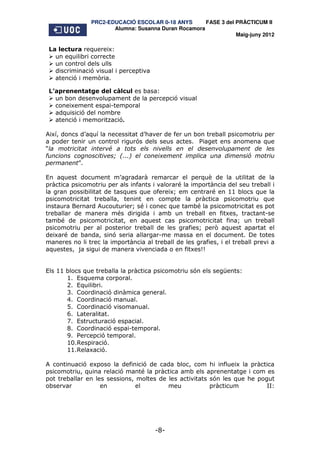 PRC2-EDUCACIÓ ESCOLAR 0-18 ANYS       FASE 3 del PRÀCTICUM II
                       Alumna: Susanna Duran Rocamora
                                                                 Maig-juny 2012

 La lectura requereix:
   un equilibri correcte
   un control dels ulls
   discriminació visual i perceptiva
   atenció i memòria.

 L’aprenentatge del càlcul es basa:
   un bon desenvolupament de la percepció visual
   coneixement espai-temporal
   adquisició del nombre
   atenció i memorització.

Així, doncs d’aquí la necessitat d’haver de fer un bon treball psicomotriu per
a poder tenir un control rigurós dels seus actes. Piaget ens anomena que
“la motricitat intervé a tots els nivells en el desenvolupament de les
funcions cognoscitives; (...) el coneixement implica una dimensió motriu
permanent”.

En aquest document m’agradarà remarcar el perquè de la utilitat de la
pràctica psicomotriu per als infants i valoraré la importància del seu treball i
la gran possibilitat de tasques que ofereix; em centraré en 11 blocs que la
psicomotricitat treballa, tenint en compte la pràctica psicomotriu que
instaura Bernard Aucouturier; sé i conec que també la psicomotricitat es pot
treballar de manera més dirigida i amb un treball en fitxes, tractant-se
també de psicomotricitat, en aquest cas psicomotricitat fina; un treball
psicomotriu per al posterior treball de les grafies; però aquest apartat el
deixaré de banda, sinó seria allargar-me massa en el document. De totes
maneres no li trec la importància al treball de les grafies, i el treball previ a
aquestes, ja sigui de manera vivenciada o en fitxes!!


Els 11 blocs que treballa la pràctica psicomotriu són els següents:
       1. Esquema corporal.
       2. Equilibri.
       3. Coordinació dinàmica general.
       4. Coordinació manual.
       5. Coordinació visomanual.
       6. Lateralitat.
       7. Estructuració espacial.
       8. Coordinació espai-temporal.
       9. Percepció temporal.
       10.Respiració.
       11.Relaxació.

A continuació exposo la definició de cada bloc, com hi influeix la pràctica
psicomotriu, quina relació manté la pràctica amb els aprenentatge i com es
pot treballar en les sessions, moltes de les activitats són les que he pogut
observar           en          el        meu            pràcticum         II:




                                       -8-
 