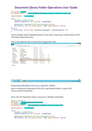 Document Library Folder Operations User Guide
$ListName="LibName"
$FileRelativeURL = "/###/#########/#######/LibName/FolderName/Topdf.pdf"
$DownloadPath ="D:PnPInput"
Try {
#Connect to PNP Online
Connect-PnPOnline -Url $SiteURL -Useweblogin
#powershell download file from sharepoint online
Get-PnPFile -Url $FileRelativeURL -Path $DownloadPath -AsFile
}
catch {
write-host "Error: $($_.Exception.Message)" -foregroundcolor Red
}
Please configure above highlighted points to have above requirement implemented via PnP
PowerShell programmatically.
Here is the snapshot after a successful running of the script:
Download Multiple Files by a Specific Folder:
Here is a simple way to download all files by a specified path folder in a given SPO
library using PnP PowerShell.
Here's the PnP PowerShell code to execute on a Windows PowerShell.
#Config Variables
$SiteURL = "##########################”
$ListName="LibName"
$FileRelativeURL = "/###/#########/#######/LibName/FolderName/"
$DownloadPath ="D:PnPInput"
Try {
#Connect to PNP Online
Connect-PnPOnline -Url $SiteURL -Useweblogin
#powershell download file from sharepoint online
Get-PnPFile -Url $FileRelativeURL -Path $DownloadPath -AsFile
 