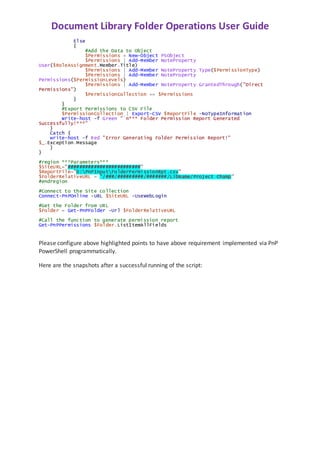 Document Library Folder Operations User Guide
Else
{
#Add the Data to Object
$Permissions = New-Object PSObject
$Permissions | Add-Member NoteProperty
User($RoleAssignment.Member.Title)
$Permissions | Add-Member NoteProperty Type($PermissionType)
$Permissions | Add-Member NoteProperty
Permissions($PermissionLevels)
$Permissions | Add-Member NoteProperty GrantedThrough("Direct
Permissions")
$PermissionCollection += $Permissions
}
}
#Export Permissions to CSV File
$PermissionCollection | Export-CSV $ReportFile -NoTypeInformation
Write-host -f Green "`n*** Folder Permission Report Generated
Successfully!***"
}
Catch {
write-host -f Red "Error Generating Folder Permission Report!"
$_.Exception.Message
}
}
#region ***Parameters***
$SiteURL="#########################"
$ReportFile="D:PnPInputFolderPermissionRpt.csv"
$FolderRelativeURL = "/###/#########/#######/LibName/Project Champ"
#endregion
#Connect to the Site collection
Connect-PnPOnline -URL $SiteURL -UseWebLogin
#Get the Folder from URL
$Folder = Get-PnPFolder -Url $FolderRelativeURL
#Call the function to generate permission report
Get-PnPPermissions $Folder.ListItemAllFields
Please configure above highlighted points to have above requirement implemented via PnP
PowerShell programmatically.
Here are the snapshots after a successful running of the script:
 