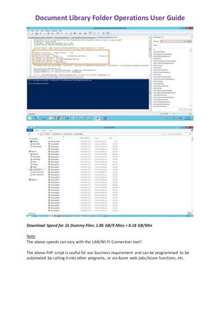 Document Library Folder Operations User Guide
Download Speed for 1k Dummy Files: 1.86 GB/9 Mins = 0.18 GB/Min
Note
The above speeds can vary with the LAN/Wi-Fi Connection too!!
The above PnP script is useful for our business requirement and can be programmed to be
automated by calling it into other programs, or via Azure web jobs/Azure functions, etc.
 