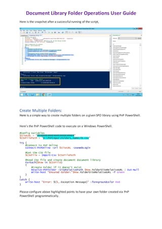 Document Library Folder Operations User Guide
Here is the snapshot after a successful running of the script,
Create Multiple Folders:
Here is a simple way to create multiple folders on a given SPO library using PnP PowerShell.
Here's the PnP PowerShell code to execute on a Windows PowerShell.
#Config Variables
$SiteURL = "#########################"
$CSVFilePath = "D:PnPInputFolders_SameLib.csv"
Try {
#Connect to PnP Online
Connect-PnPOnline -Url $SiteURL -UseWebLogin
#Get the CSV file
$CSVFile = Import-Csv $CSVFilePath
#Read CSV file and create document document library
ForEach($Row in $CSVFile)
{
#Create Folder if it doesn't exist
Resolve-PnPFolder -SiteRelativePath $Row.FolderSiteRelativeURL | Out-Null
Write-host "Ensured Folder:"$Row.FolderSiteRelativeURL -f Green
}
}
catch {
write-host "Error: $($_.Exception.Message)" -foregroundcolor Red
}
Please configure above highlighted points to have your own folder created via PnP
PowerShell programmatically.
 