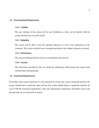 9
 3.3  Non­Functional Requirements
 3.3.1  Usability
The user interface of the system will be user friendliness, so they can be familiar with the
system and feel easy to use the system.
 3.3.2  Reliability
The system will be able to meet the specified objectives as well as the expectations of the
customers. The system would be easy to maintain and able to carry further extensions occurred.
 3.3.3  Performance
The system should provide the services in considerable time interval.
 3.3.4  Security
The information provided by the user should be authenticate which protect the system from
external attack and spamming.
 3.4  Functional Requirements
It describes what system should do. It is the statement of services the system should provide how the
system should react to particular input and how the system should behave in particular situation. In
case of VIS the functional requirements is like only administrator should have all database access and
the user only can use and search in system.
 