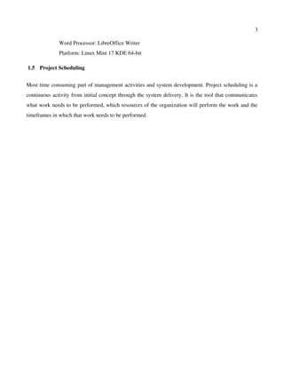 3
Word Processor: LibreOffice Writer
Platform: Linux Mint 17 KDE 64­bit
 1.5  Project Scheduling
Most time consuming part of management activities and system development. Project scheduling is a
continuous activity from initial concept through the system delivery. It is the tool that communicates
what work needs to be performed, which resources of the organization will perform the work and the
timeframes in which that work needs to be performed.
 
