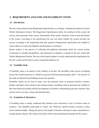 4
 2  REQUIREMENT ANALYSIS AND FEASIBILITY STUDY
 2.1  Introduction
The aim of presenting System Requirement Specification is to display a detailed description of system
Vehicle Information System. The Requirement Specification clarify, the interfaces of the system, the
services and constraints of the system, functionality of the system, interfaces of the system and feature
of the system. According to the specification the user can check whether the system provides the
services according to the requirement that they proposed. Requirement specification also helpful in
various phases of system development and designing as a reference.
System analysis is the process of collecting and gathering information about the current system,
recognizing its strength and problems, and analyzing it to produce a concept for the new system like
Vehicle Management System. The aim of this analysis phase is to truly understand the requirements for
this new system and develop a system concept that addresses its.
 2.2  Feasibility Study
A feasibility study is an analysis of the viability of an idea. The feasibility study focuses on helping
answer the essential question of “should we proceed with the proposed project idea?” All activities of
the study are directed toward helping answer this question.
Feasibility studies can be used in many ways but primarily focus on proposed business ventures.
Farmers and others with a business idea should conduct a feasibility study to determine the viability of
their idea before proceeding with the development of a business. Determining early that a business idea
will not work saves time, money and heartache later.
 2.3  Evaluation of Alternatives
A feasibility study is usually conducted after producers have discussed a series of business ideas or
scenarios.  The feasibility study helps to “frame” and “flesh­out” specific business scenarios so they
can be studied in­depth.  During this process the number of business alternatives under consideration is
usually quickly reduced. This reduces the failure of the system preparing the backups for the system.
 