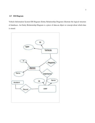7
 2.5  ER Diagram
Vehicle Information System ER Diagram (Entity Relationship Diagram) illustrate the logical structure
of databases. An Entity Relationship Diagram is a piece of data­an object or concept about which data
is stored.
 