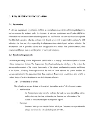 8
 3  REQUIREMENTS SPECIFICATION
 3.1  Introduction
A software requirements specification (SRS) is a comprehensive description of the intended purpose
and environment for software under development. A software requirements specification (SRS) is a
comprehensive description of the intended purpose and environment for software under development.
The SRS fully describes what the software will do and how it will be expected to perform.An SRS
minimizes the time and effort required by developers to achieve desired goals and also minimizes the
development cost. A good SRS defines how an application will interact with system hardware, other
programs and human users in a wide variety of real­world situations.
 3.2  Functional requirements
The aim of presenting System Requirement Specification is to display a detailed description of system
vehicle Management System. The Requirement Specification clarify, the interfaces of the system, the
services and constraints of the system, functionality of the system, interfaces of the system and feature
of the system. According to the specification the user can check whether the system provides the
services according to the requirement that they proposed. Requirement specification also helpful in
various phases of system development and designing as a reference.
 3.2.1  Specifications of actors
The following actors are defined in the analysis phase of the system’s development process
• Administrator
An Administrator is the one who performs the back­end tasks like adding entries 
and details to the database maintaining the database and information of the 
system as well as handling the management reports.
• Customer
Customer is the person who has limited privileges. Customer can request to make
change and access the services that system provides.
 