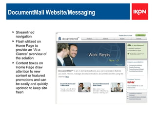 DocumentMall Website/Messaging Streamlined navigation Flash utilized on Home Page to provide an “At a Glance” overview of the solution Content boxes on Home Page draw attention to new content or featured promotions and can be easily and quickly updated to keep site fresh 