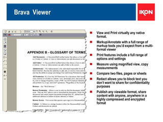 Brava  Viewer View and Print virtually any native format.  Markup/Annotate with a full range of markup tools you’d expect from a multi-format viewer Print features include a full range of options and settings Measure using magnified view, copy measurements Compare two files, pages or sheets Redact allows you to block text you don’t want to share for confidentiality purposes Publish any viewable format, share content with anyone, anywhere in a highly compressed and encrypted format 