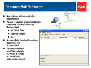 DocumentMall Replicator New optional add-on service for DocumentMall Volume replication of documents from computers & network drives to DocumentMall  MS Office Files Scanned images Etc A more efficient method for getting  documents into  DocumentMall Delivers immediate benefits for disaster  readiness & remote  accessibility of  business documents 