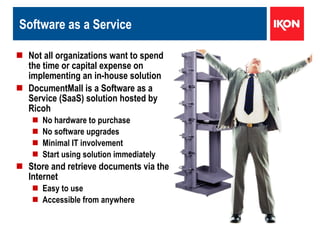 Software as a Service Not all organizations want to spend the time or capital expense on implementing an in-house solution DocumentMall is a Software as a Service (SaaS) solution hosted by Ricoh No hardware to purchase No software upgrades Minimal IT involvement Start using solution immediately Store and retrieve documents via the Internet Easy to use  Accessible from anywhere   