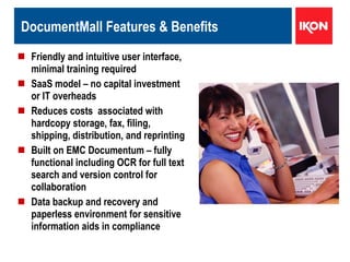 DocumentMall Features & Benefits Friendly and intuitive user interface, minimal training required  SaaS model – no capital investment or IT overheads Reduces costs  associated with hardcopy storage, fax, filing, shipping, distribution, and reprinting  Built on EMC Documentum – fully functional including OCR for full text search and version control for collaboration Data backup and recovery and paperless environment for sensitive information aids in compliance 