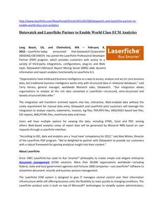 http://www.laserfiche.com/NewsPortal/Article/2012/02/08/datawatch-and-laserfiche-partner-to-
enable-world-class-ecm-analytics

Datawatch and Laserfiche Partner to Enable World Class ECM Analytics


Long Beach, CA, and Chelmsford, MA – February 8,
2012 – Laserfiche today     announced       that Datawatch Corporation
(NASDAQ-CM:DWCH) has joined the Laserfiche Professional Developer
Partner (PDP) program, which provides customers with access to a
variety of third-party integrations, configurations, plug-ins and Web
tools. Datawatch’s Monarch Report Mining Server (RMS) adds dynamic
information and report analytics functionality to Laserfiche 8.3.

“Organizations have embraced business intelligence as a way to access, analyze and act on core business
data, but traditional business intelligence works only with structured data in relational databases,” said
Terry Kerans, general manager, worldwide Monarch sales, Datawatch. “Our integration allows
organizations to analyze all the rich data contained in Laserfiche—structured, semi-structured and
loosely structured data alike.”

The integration will transform archived reports into live, interactive, Web-enabled data without the
costly requirement for manual data entry. Datawatch and Laserfiche joint customers will leverage this
integration to analyze reports, statements, invoices, log files, PDF/XPS files, ANSI/ASCII based text files,
EDI reports, XML/HTML files, mainframe data and more.

Users will have multiple options for viewing the data, including HTML, Excel and PDF, among
others. Web-based analytics views of report data will be generated by Monarch RMS based on user
requests through a Laserfiche interface.

“According to IDC, data and analytics are a ‘must have’ competency for 2012,” said Alex Wilson, Director
of the Laserfiche PDP program. “We’re delighted to partner with Datawatch to provide our customers
with a robust framework for gaining analytical insight into their content.”

About Laserfiche

Since 1987, Laserfiche has used its Run Smarter® philosophy to create simple and elegant enterprise
document management (ECM) solutions. More than 30,000 organizations worldwide—including
federal, state and local government agencies and Fortune 1000 companies—use Laserfiche® software to
streamline document, records and business process management.

The Laserfiche ECM system is designed to give IT managers central control over their information
infrastructure while still offering business units the flexibility to react quickly to changing conditions. The
Laserfiche product suite is built on top of Microsoft® technologies to simplify system administration,
 