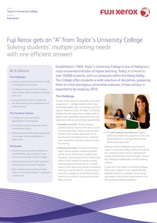 Fuji Xerox gets an “A” from Taylor’s University College
Solving students’ multiple printing needs
with one efficient answer!
Client
Taylor’s University College
Industry
Education
The Challenge
Lecture notes, research materials and rushed
assignments – college students often have
seemingly endless piles of readings to photo-
copy or reports to print. At Taylor’s University
College, this was made more complex with its
large student population spread across its cam-
puses, each with its own printing requirements.
•	 Multiple accounts. At each campus,
students had to log into their own account
to print documents. These accounts were
fixed to each campus and could not be
transferred to another location. Students
were required to maintain a few accounts
for printing.
•	 Missing print jobs. Printing from the Col-
lege’s shared student repository facility
known as the X Drive was cumbersome.
Students could only print from shared com-
puters in the campus to specific devices.
During assignment submissions or exam
season, there were long queues of students
waiting to use the devices. Furthermore, if
one didn’t quickly run to the devices and
wait for the printout, the document often
went missing.
•	 IT staff productivity affected. College
staff had to take time away from their core
responsibilities to manage device break-
downs and paper jams.
However, these challenges were faced by
Taylor’s University College staff and students
for a relatively short time as management
quickly identified the need for Taylor’s Univer-
sity College to update their current printing
solution.
It was clear that Taylor’s University College
had to put in place a new scalable, flexible
printing solution to manage current issues
and support the printing requirements of its
fast-growing student population.
The Challenges
Campus-specific accounts which result•	
in multiple print accounts
Troublesome to print from a shared•	
drive facility, often resulting in missing
print jobs
Low productivity from IT staff who•	
are distracted by the management of
output devices
The Fuji Xerox Solution
A single print account that is•	
applicable to all campuses
The ability to print anywhere with a•	
shared drive facility
Dedicated onsite DocuCare technician•	
to manage device breakdowns or
paper jams
The Results
Students enjoy greater convenience•	
and flexibility, allowing them more
time to concentrate on their studies
Administrative and IT staff can better•	
manage their core responsibilities
With quality service and top results,•	
Taylor’s University College’s reputation
is enhanced
Established in 1969, Taylor’s University College is one of Malaysia’s
most renowned institutes of higher learning. Today, it is home to
over 10,000 students, with six campuses within the Klang Valley.
The College offers students a wide selection of disciplines, preparing
them to enter prestigious universities overseas. A new campus is
expected to be ready by 2010.
At A Glance
 