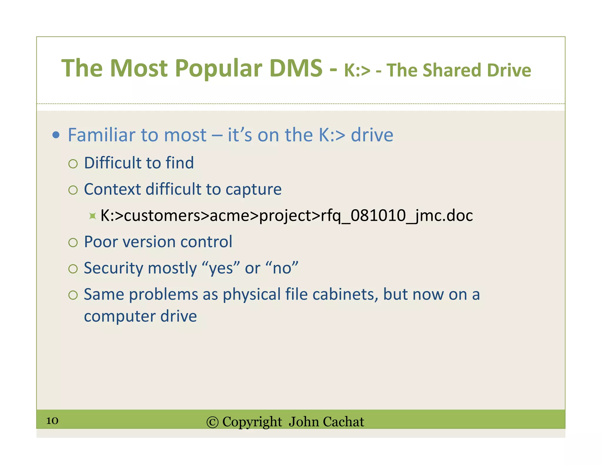 10 © Copyright John Cachat
The Most Popular DMS - K:> - The Shared Drive
Familiar to most – it’s on the K:> drive
Difficult to find
Context difficult to capture
K:>customers>acme>project>rfq_081010_jmc.doc
Poor version control
Security mostly “yes” or “no”
Same problems as physical file cabinets, but now on a
computer drive
 