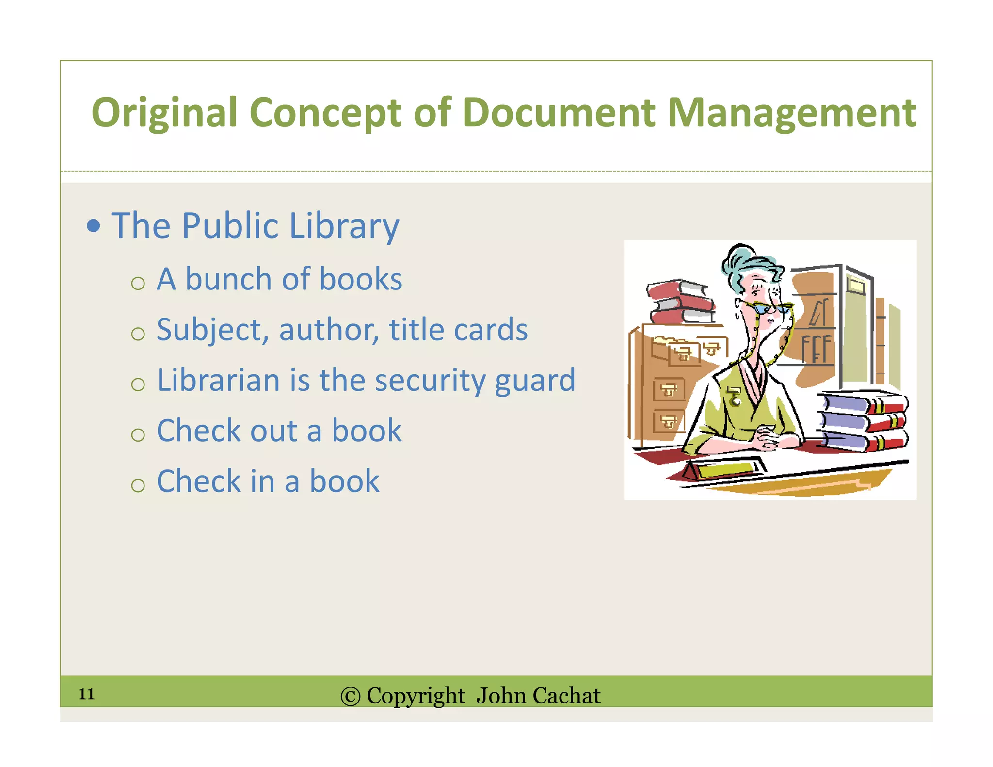11 © Copyright John Cachat
Original Concept of Document Management
The Public Library
o A bunch of books
o Subject, author, title cards
o Librarian is the security guard
o Check out a book
o Check in a book
 