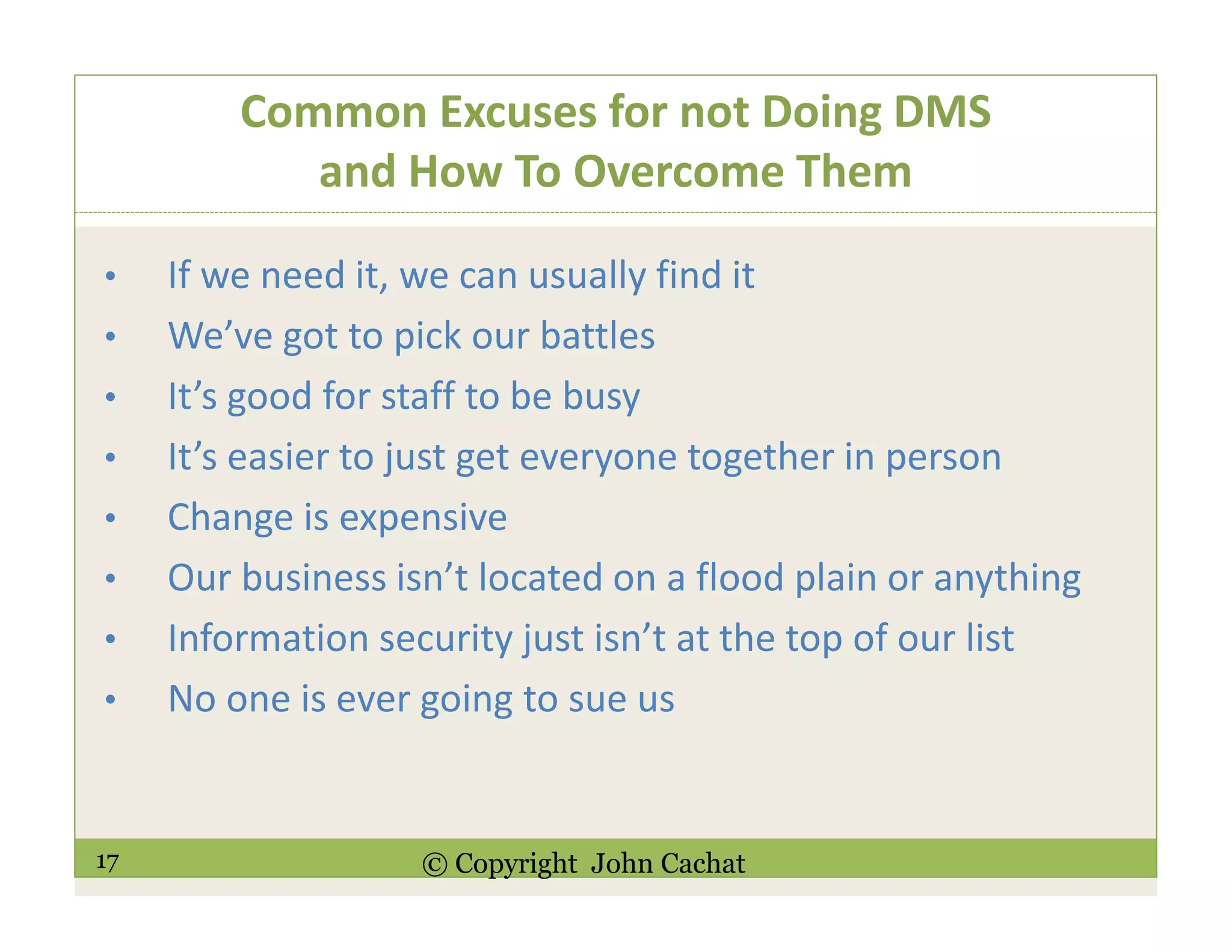 17 © Copyright John Cachat
Common Excuses for not Doing DMS
and How To Overcome Them
• If we need it, we can usually find it
• We’ve got to pick our battles
• It’s good for staff to be busy
• It’s easier to just get everyone together in person
• Change is expensive
• Our business isn’t located on a flood plain or anything
• Information security just isn’t at the top of our list
• No one is ever going to sue us
 