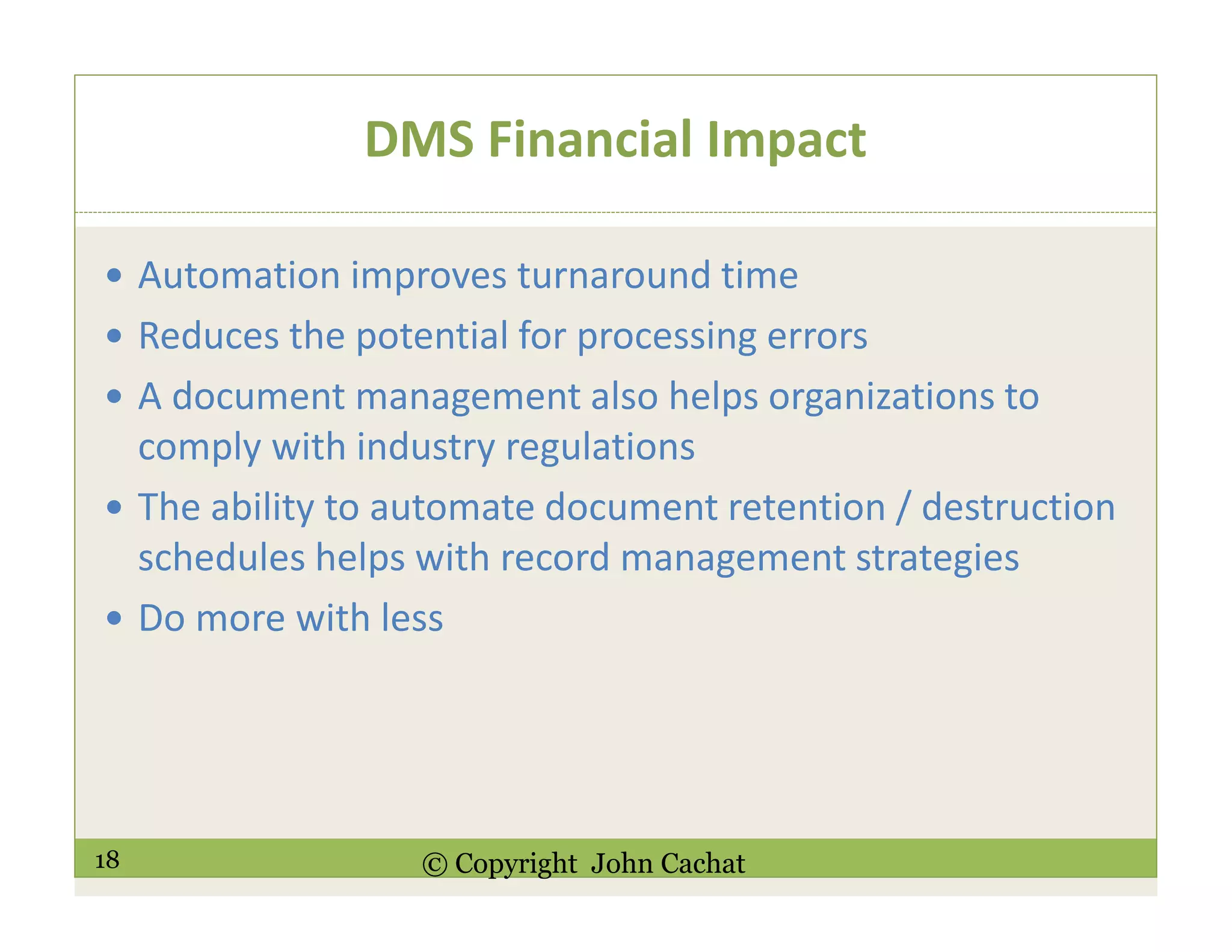 18 © Copyright John Cachat
DMS Financial Impact
Automation improves turnaround time
Reduces the potential for processing errors
A document management also helps organizations to
comply with industry regulations
The ability to automate document retention / destruction
schedules helps with record management strategies
Do more with less
 