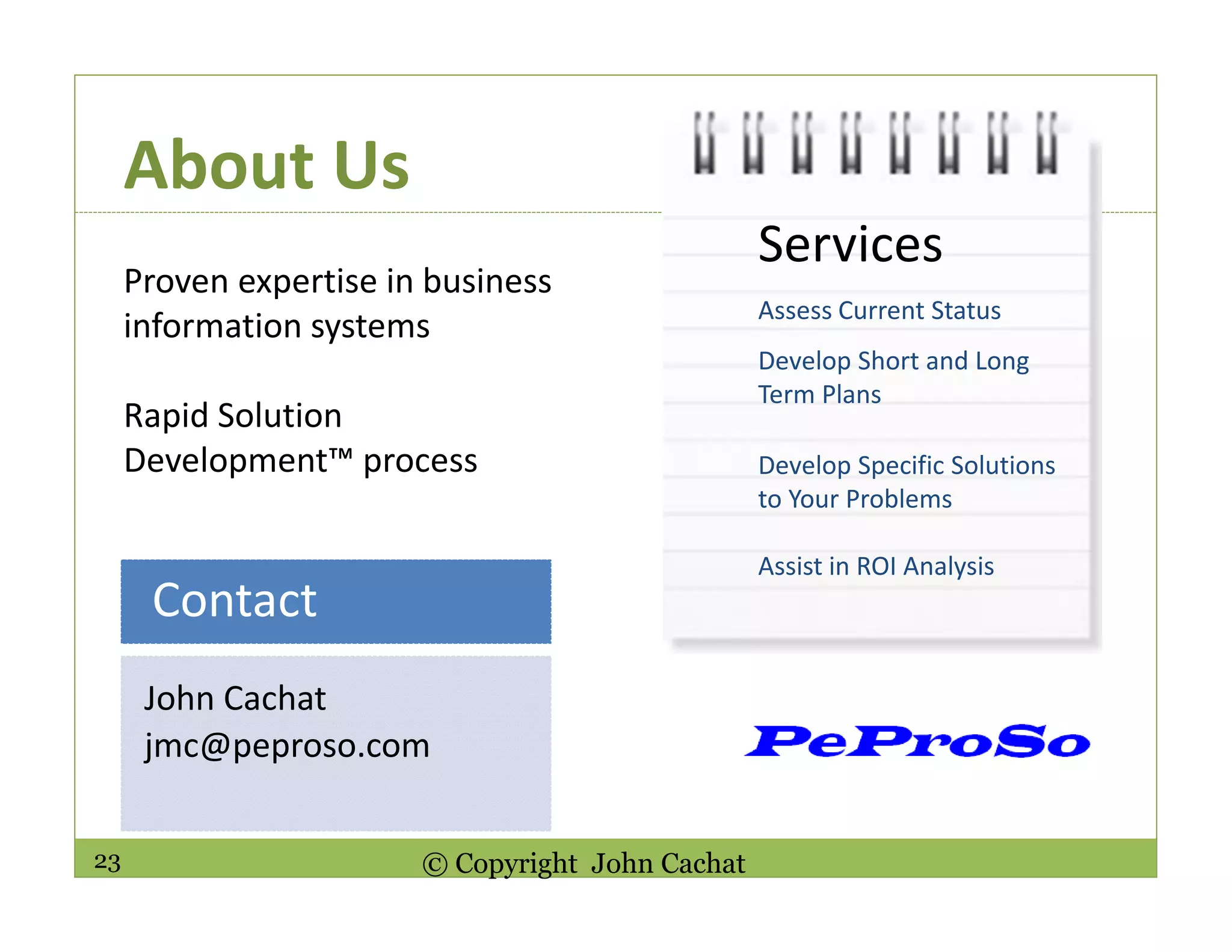 23 © Copyright John Cachat
About Us
John Cachat
jmc@peproso.com
Contact
Proven expertise in business
information systems
Rapid Solution
Development™ process
Services
Assess Current Status
Develop Short and Long
Term Plans
Develop Specific Solutions
to Your Problems
Assist in ROI Analysis
 