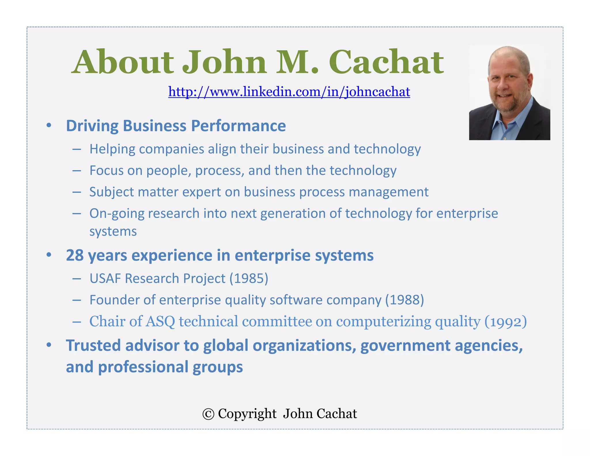 © Copyright John Cachat
About John M. Cachat
• Driving Business Performance
– Helping companies align their business and technology
– Focus on people, process, and then the technology
– Subject matter expert on business process management
– On-going research into next generation of technology for enterprise
systems
• 28 years experience in enterprise systems
– USAF Research Project (1985)
– Founder of enterprise quality software company (1988)
– Chair of ASQ technical committee on computerizing quality (1992)
• Trusted advisor to global organizations, government agencies,
and professional groups
http://www.linkedin.com/in/johncachat
 